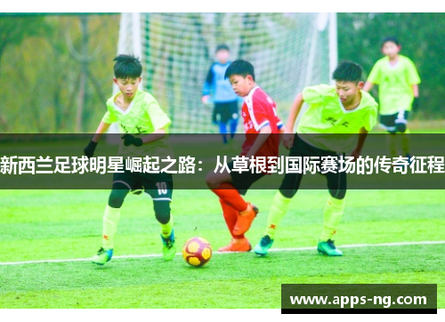 新西兰足球明星崛起之路:从草根到国际赛场的传奇征程 新西兰足球明星崛起之路:从草根到国际赛场的传奇征程