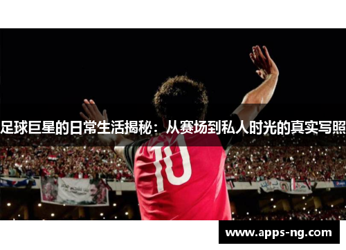 足球巨星的日常生活揭秘：从赛场到私人时光的真实写照
