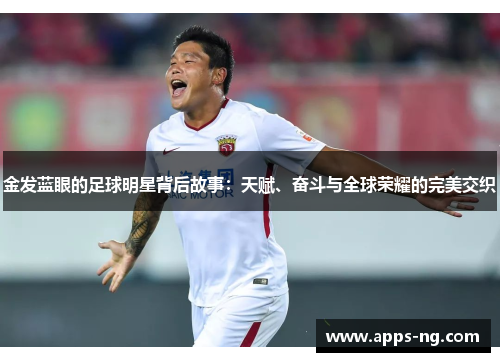 金发蓝眼的足球明星背后故事:天赋、奋斗与全球荣耀的完美交织 金发蓝眼的足球明星背后故事:天赋、奋斗与全球荣耀的完美交织