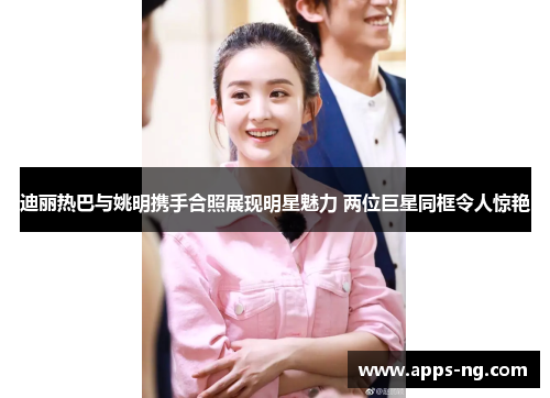 迪丽热巴与姚明携手合照展现明星魅力 两位巨星同框令人惊艳 迪丽热巴与姚明携手合照展现明星魅力 两位巨星同框令人惊艳