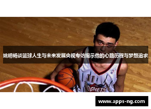 姚明畅谈篮球人生与未来发展央视专访揭示他的心路历程与梦想追求