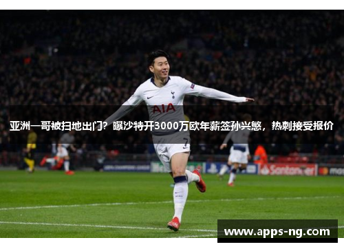 亚洲一哥被扫地出门？曝沙特开3000万欧年薪签孙兴慜，热刺接受报价