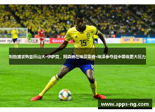 利物浦求购亚历山大·伊萨克，阿森纳在埃贝雷奇·埃泽争夺战中面临更大压力