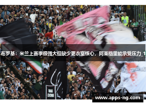 布罗基:米兰上赛季很强大但缺少更衣室核心,阿莱格里能承受压力_1 布罗基:米兰上赛季很强大但缺少更衣室核心,阿莱格里能承受压力_1